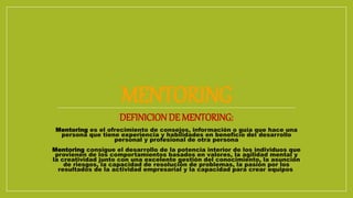 MENTORING
DEFINICION DE MENTORING:
Mentoring es el ofrecimiento de consejos, información o guía que hace una
persona que tiene experiencia y habilidades en beneficio del desarrollo
personal y profesional de otra persona
Mentoring consigue el desarrollo de la potencia interior de los individuos que
provienen de los comportamientos basados en valores, la agilidad mental y
la creatividad junto con una excelente gestión del conocimiento, la asunción
de riesgos, la capacidad de resolución de problemas, la pasión por los
resultados de la actividad empresarial y la capacidad para crear equipos
 