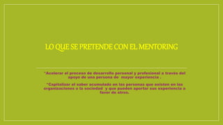 LO QUE SE PRETENDE CON EL MENTORING
- *Acelerar el proceso de desarrollo personal y profesional a través del
apoyo de una persona de mayor experiencia .
- *Capitalizar el saber acumulado en las personas que existen en las
organizaciones o la sociedad y que pueden aportar sus experiencia a
favor de otros.
 