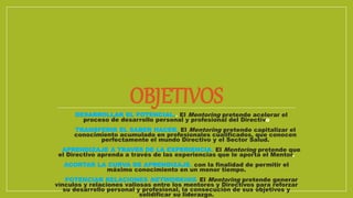 OBJETIVOS
DESARROLLAR EL POTENCIAL.. El Mentoring pretende acelerar el
proceso de desarrollo personal y profesional del Directivo
TRANSFERIR EL SABER HACER. El Mentoring pretende capitalizar el
conocimiento acumulado en profesionales cualificados, que conocen
perfectamente el mundo Directivo y el Sector Salud.
APRENDIZAJE A TRAVES DE LA EXPERIENCIA. El Mentoring pretende que
el Directivo aprenda a través de las experiencias que le aporta el Mentor.
ACORTAR LA CURVA DE APRENDIZAJE. con la finalidad de permitir el
máximo conocimiento en un menor tiempo.
POTENCIAR RELACIONES NETWORKING. El Mentoring pretende generar
vínculos y relaciones valiosas entre los mentores y Directivos para reforzar
su desarrollo personal y profesional, la consecución de sus objetivos y
solidificar su liderazgo.
 