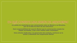 EN QUÉ CONSISTE UNA SESIÓN DE MENTORING
-La sesión de mentoring es una conversación entre un Mentor y un Directivo,
que se la debe de dotar de una estructura.
-Será responsabilidad del experto Mentor que la conversación cumpla las
etapas acordadas, y que como mínimo debe contemplar:
Unos minutos dedicados a la generación del contexto, centrarse en la
sesión y abandonar las ocupaciones diarias.
 