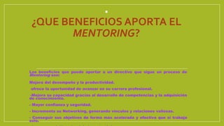 .
¿QUE BENEFICIOS APORTA EL
MENTORING?
Los beneficios que puede aportar a un directivo que sigue un proceso de
Mentoring son:
Mejora del desempeño y la productividad.
- ofrece la oportunidad de avanzar en su carrera profesional.
--Mejora su capacidad gracias al desarrollo de competencias y la adquisición
de conocimiento.
- Mayor confianza y seguridad.
- Incrementa su Networking, generando vínculos y relaciones valiosas.
- Conseguir sus objetivos de forma mas acelerada y efectiva que si trabaja
solo.
 
