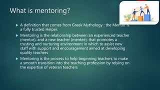 What is mentoring?
 A definition that comes from Greek Mythology : the Mentor is
a fully trusted Helper.
 Mentoring is the relationship between an experienced teacher
(mentor), and a new teacher (mentee), that promotes a
trusting and nurturing environment in which to assist new
staff with support and encouragement aimed at developing
quality teachers
 Mentoring is the process to help beginning teachers to make
a smooth transition into the teaching profession by relying on
the expertise of veteran teachers
 