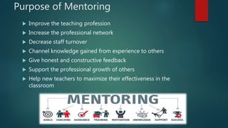 Purpose of Mentoring
 Improve the teaching profession
 Increase the professional network
 Decrease staff turnover
 Channel knowledge gained from experience to others
 Give honest and constructive feedback
 Support the professional growth of others
 Help new teachers to maximize their effectiveness in the
classroom
 