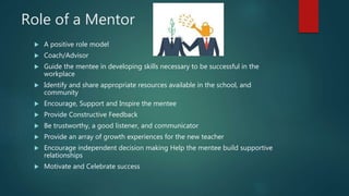Role of a Mentor
 A positive role model
 Coach/Advisor
 Guide the mentee in developing skills necessary to be successful in the
workplace
 Identify and share appropriate resources available in the school, and
community
 Encourage, Support and Inspire the mentee
 Provide Constructive Feedback
 Be trustworthy, a good listener, and communicator
 Provide an array of growth experiences for the new teacher
 Encourage independent decision making Help the mentee build supportive
relationships
 Motivate and Celebrate success
 