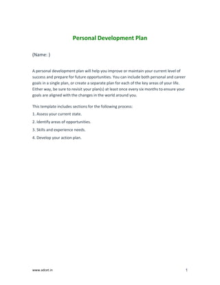 www.adcet.in 1
Personal Development Plan
(Name: )
A personal development plan will help you improve or maintain your current level of
success and prepare for future opportunities. You can include both personal and career
goals in a single plan, or create a separate plan for each of the key areas of your life.
Either way, be sure to revisit your plan(s) at least once every six months to ensure your
goals are aligned with the changes in the world around you.
This template includes sections for the following process:
1. Assess your current state.
2. Identify areas of opportunities.
3. Skills and experience needs.
4. Develop your action plan.
 