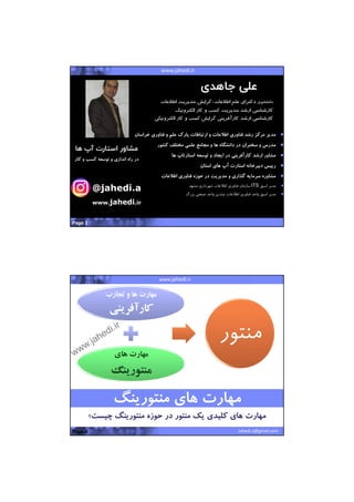 22/07/1441
2
Pervasive Wireless SolutionsMashhad Startup WeekendProposal for SADRA GroupProposal for SADRA GroupIT implementations in Construction Projectswww.jahedi.ir
‫دانشجوي‬‫اطﻼعات‬ ‫علم‬ ‫دكتراي‬-‫اطﻼعات‬ ‫مديريت‬ ‫گرايش‬
‫الكترونيك‬ ‫كار‬ ‫و‬ ‫كسب‬ ‫مديريت‬ ‫ارشد‬ ‫كارشناسي‬
‫كسب‬ ‫گرايش‬ ‫كارآفريني‬ ‫ارشد‬ ‫كارشناسي‬‫الكترونيك‬ ‫كار‬ ‫و‬‫ي‬
‫مركز‬ ‫مدير‬‫خراس‬ ‫فناوري‬ ‫و‬ ‫علم‬ ‫پارك‬ ‫ارتباطات‬ ‫و‬ ‫اطﻼعات‬ ‫فناوري‬ ‫رشد‬‫ان‬
‫مدرس‬‫كشور‬ ‫مختلف‬ ‫علمي‬ ‫مجامع‬ ‫و‬ ‫ها‬ ‫دانشگاه‬ ‫در‬ ‫سخنران‬ ‫و‬
‫توسعه‬ ‫و‬ ‫ايجاد‬ ‫در‬ ‫كارآفريني‬ ‫ارشد‬ ‫مشاور‬‫ها‬ ‫استارتاپ‬
‫استان‬ ‫هاي‬ ‫آپ‬ ‫استارت‬ ‫دبيرخانه‬ ‫رييس‬
‫مديريت‬ ‫و‬ ‫گذاري‬ ‫سرمايه‬ ‫مشاوره‬‫اطﻼعات‬ ‫فناوري‬ ‫حوزه‬ ‫در‬
‫مدير‬‫اسبق‬ITS‫مشهد‬ ‫شهرداري‬ ‫اطﻼعات‬ ‫فناوري‬ ‫سازمان‬
‫اطﻼعات‬ ‫فناوري‬ ‫واحد‬ ‫اسبق‬ ‫مدير‬‫بزرگ‬ ‫صنعتي‬ ‫واحد‬ ‫چندين‬
Page 3
@jahedi.a
www.jahedi.ir
‫ها‬ ‫آپ‬ ‫استارت‬ ‫مشاور‬
‫كا‬ ‫و‬ ‫كسب‬ ‫توسعه‬ ‫و‬ ‫اندازي‬ ‫راه‬ ‫در‬‫ر‬
‫جاهدی‬ ‫علی‬
Pervasive Wireless SolutionsMashhad Startup WeekendProposal for SADRA GroupProposal for SADRA Groupwww.jahedi.ir
Jahedi.a@gmail.com
‫تجارب‬ ‫و‬ ‫ها‬ ‫مهارت‬
‫كارآفريني‬
‫هاي‬ ‫مهارت‬
‫منتورينگ‬
‫منتو‬‫ر‬
Page 4
‫چيست‬ ‫منتورينگ‬ ‫حوزه‬ ‫در‬ ‫منتور‬ ‫يك‬ ‫كليدي‬ ‫هاي‬ ‫مهارت‬‫؟‬‫چيست‬ ‫منتورينگ‬ ‫حوزه‬ ‫در‬ ‫منتور‬ ‫يك‬ ‫كليدي‬ ‫هاي‬ ‫مهارت‬‫؟‬
‫منتورينگ‬ ‫هاي‬ ‫مهارت‬‫منتورينگ‬ ‫هاي‬ ‫مهارت‬
 