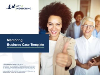 Mentoring
Business Case Template
©️ Art of Mentoring Pty Ltd ABN 31 620 225 372
Restriction on use and disclosure of discussion document information
The information contained in these documents and associated online links
and demonstrations constitute information that is considered proprietary. It
is furnished to the recipients of this document in confidence, with the
understanding that it will not, without the permission of Art of Mentoring, be
used or disclosed for other than evaluation purposes.
 