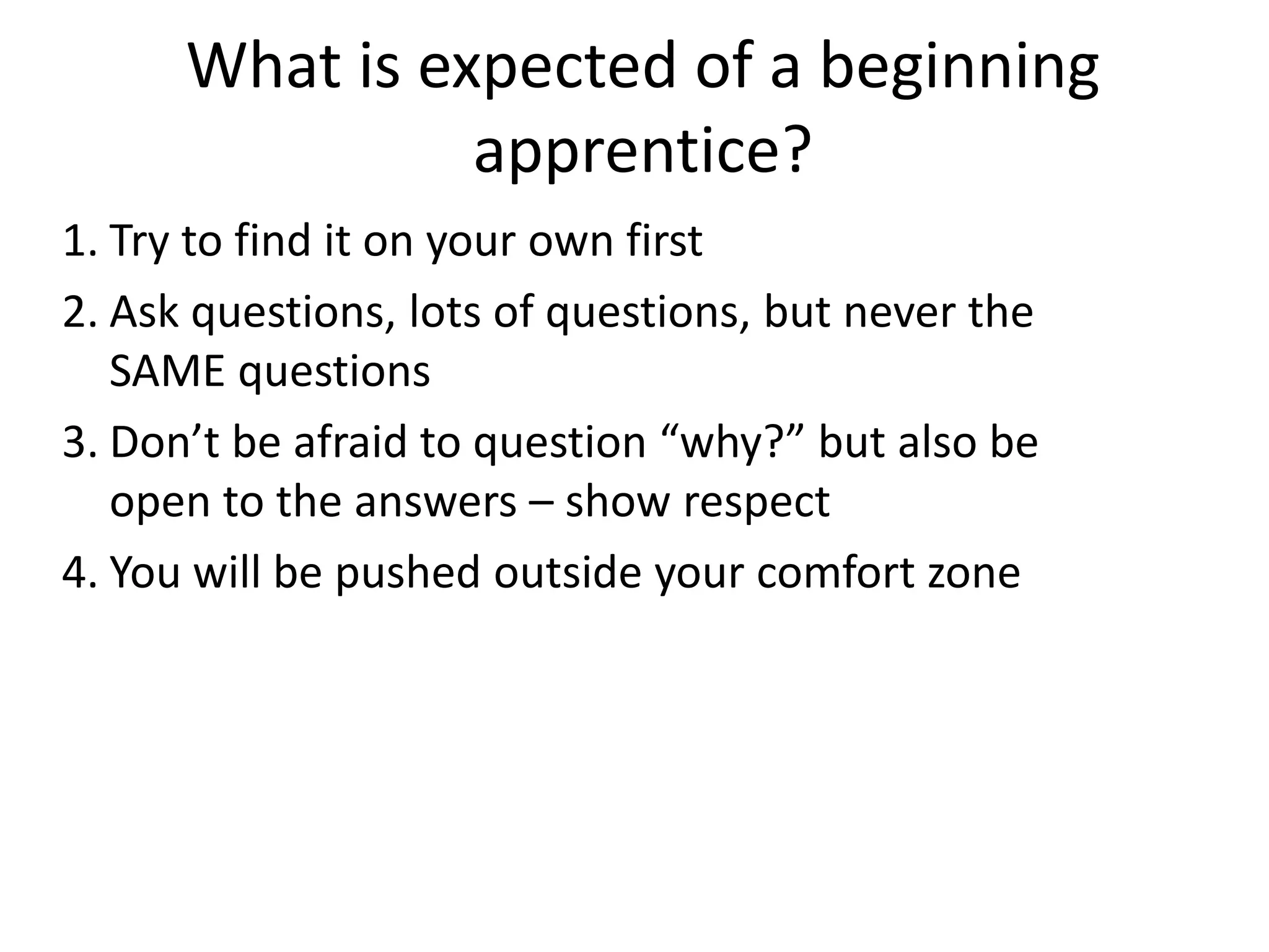 What is expected of a beginning
apprentice?
1. Try to find it on your own first
2. Ask questions, lots of questions, but never the
SAME questions
3. Don’t be afraid to question “why?” but also be
open to the answers – show respect
4. You will be pushed outside your comfort zone

 