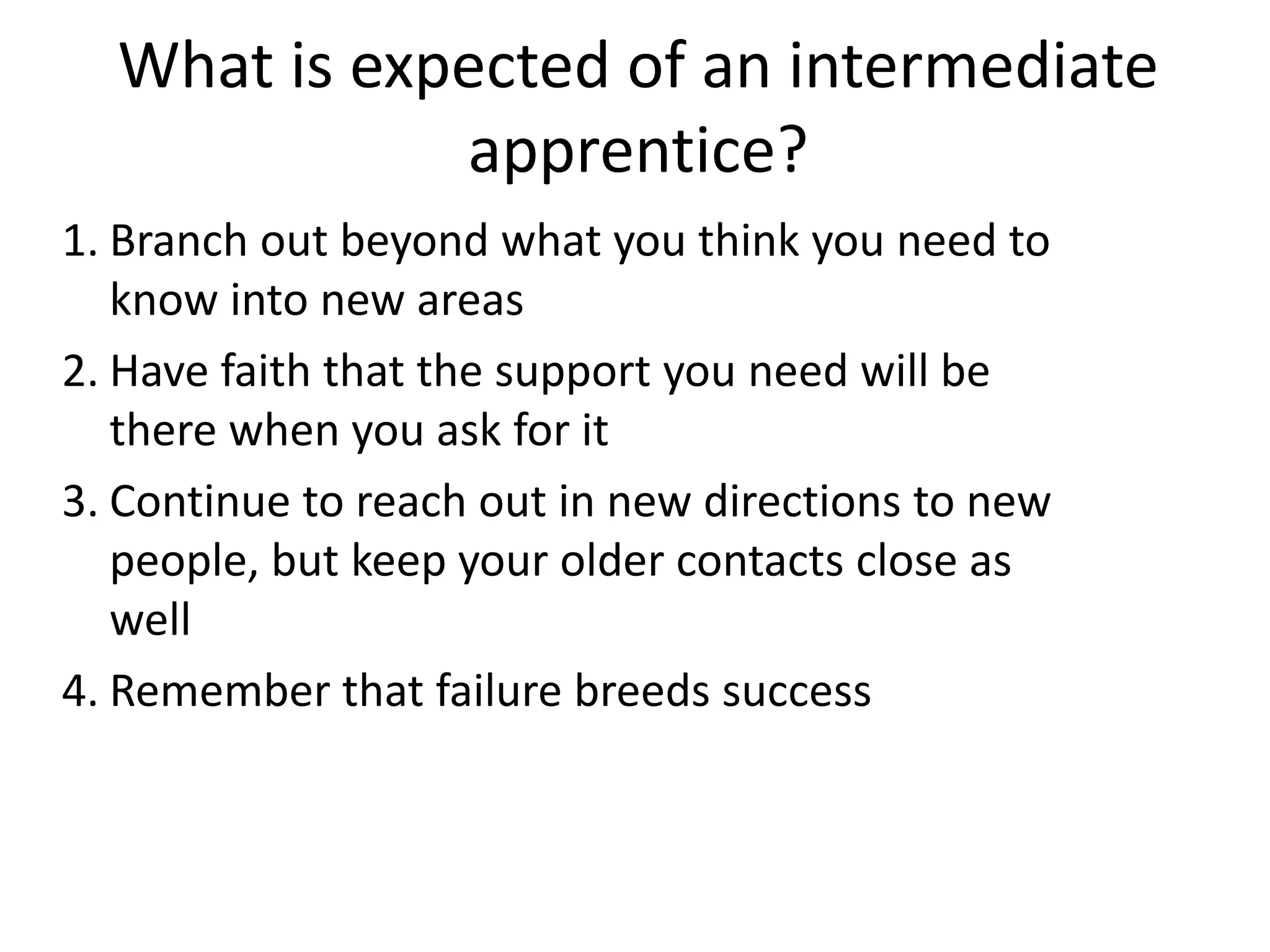 What is expected of an intermediate
apprentice?
1. Branch out beyond what you think you need to
know into new areas
2. Have faith that the support you need will be
there when you ask for it
3. Continue to reach out in new directions to new
people, but keep your older contacts close as
well
4. Remember that failure breeds success

 