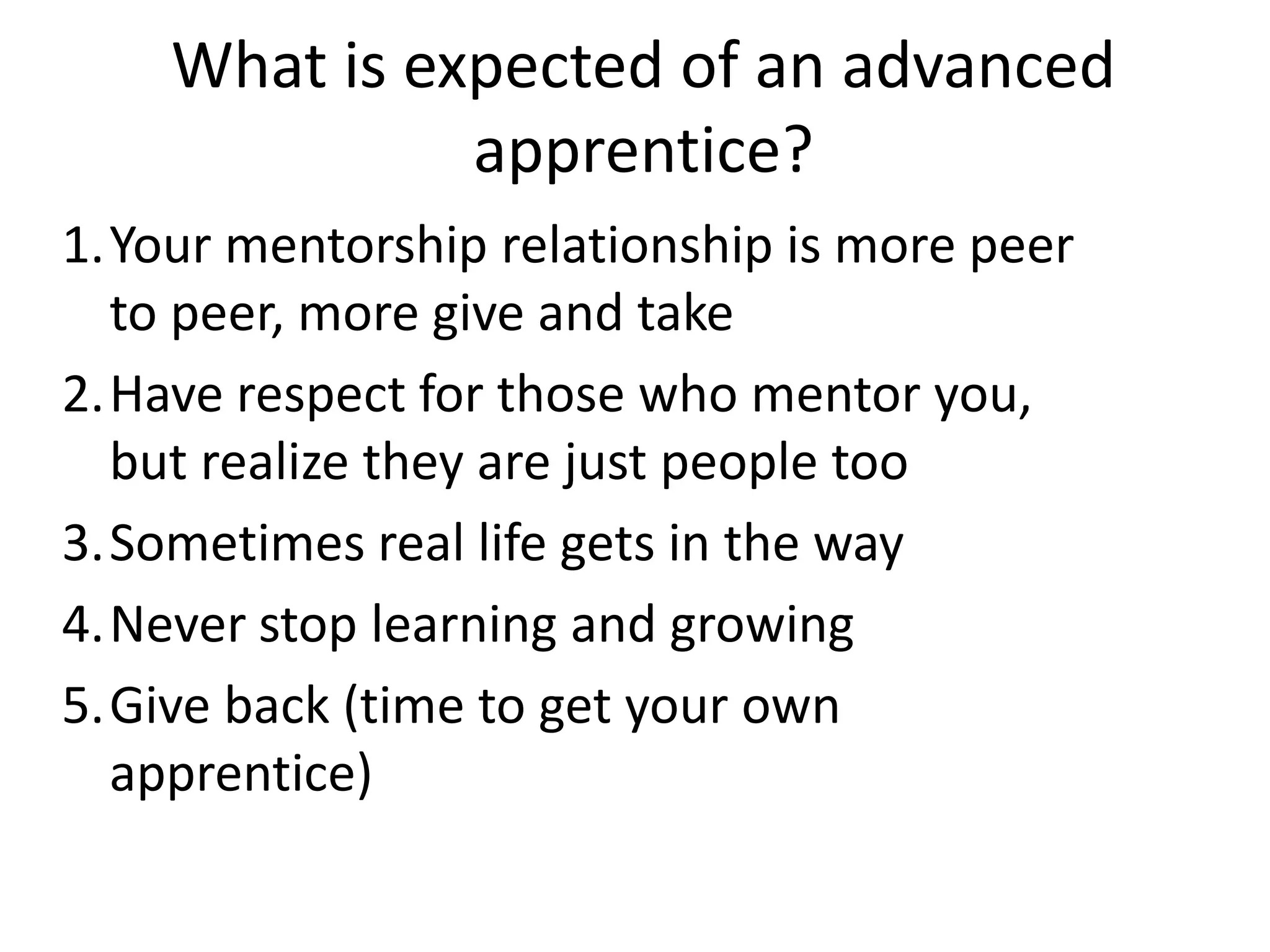 What is expected of an advanced
apprentice?
1.Your mentorship relationship is more peer
to peer, more give and take
2.Have respect for those who mentor you,
but realize they are just people too
3.Sometimes real life gets in the way
4.Never stop learning and growing
5.Give back (time to get your own
apprentice)

 