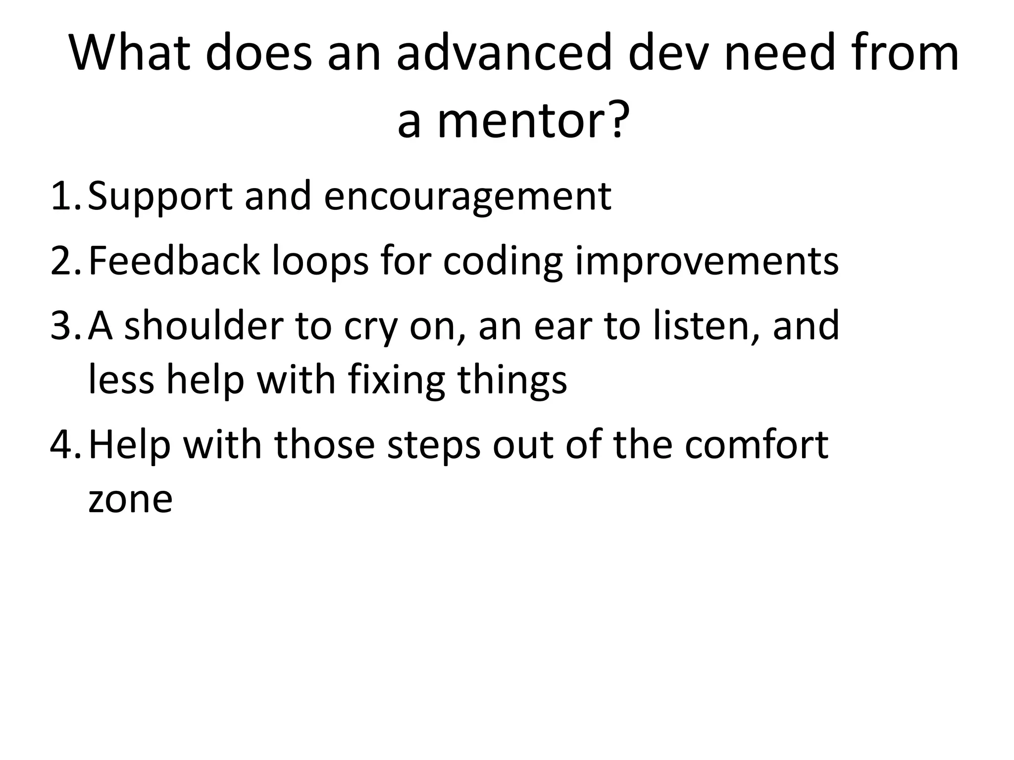 What does an advanced dev need from
a mentor?
1.Support and encouragement
2.Feedback loops for coding improvements
3.A shoulder to cry on, an ear to listen, and
less help with fixing things
4.Help with those steps out of the comfort
zone

 