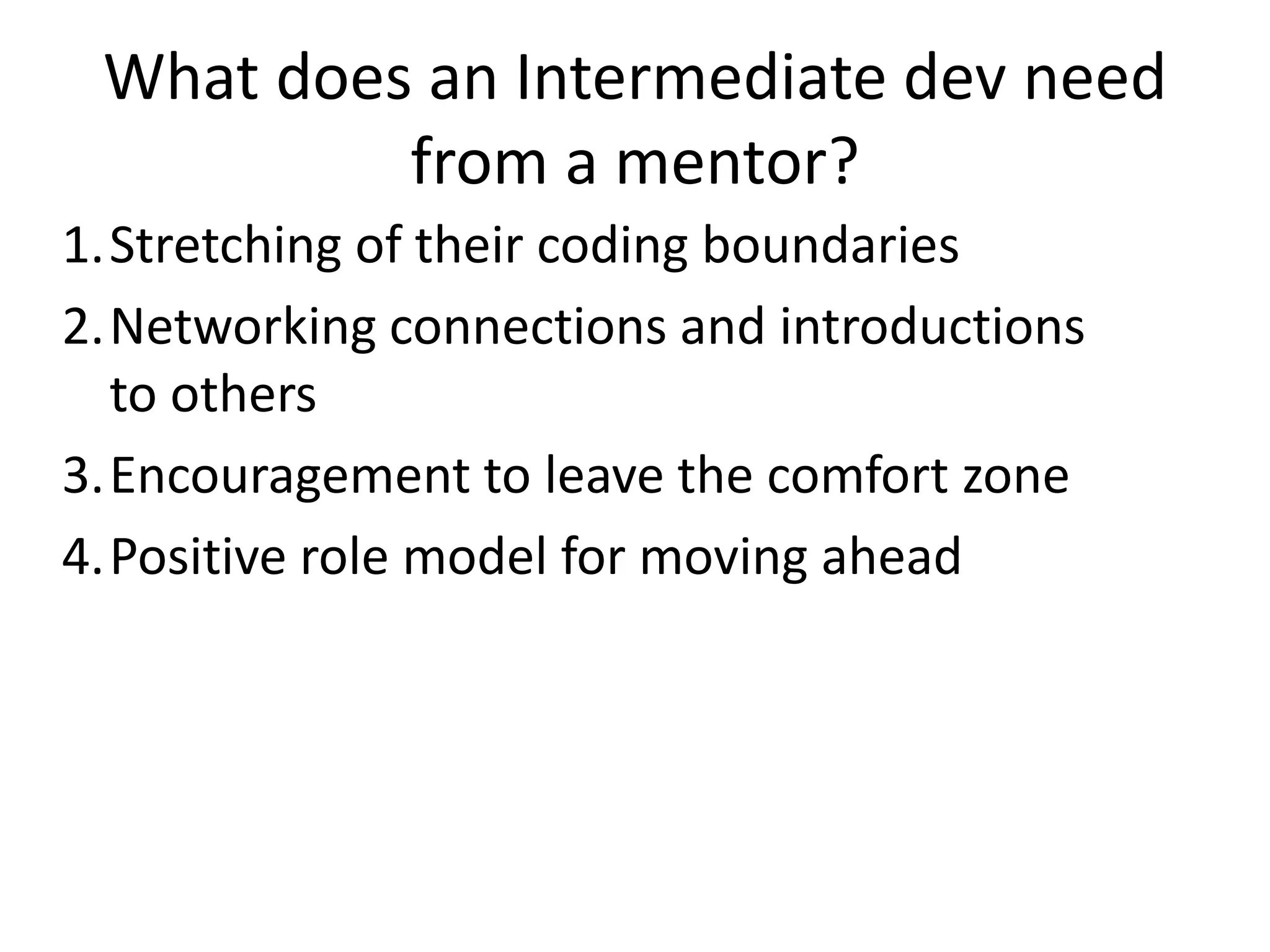What does an Intermediate dev need
from a mentor?
1.Stretching of their coding boundaries
2.Networking connections and introductions
to others
3.Encouragement to leave the comfort zone
4.Positive role model for moving ahead

 