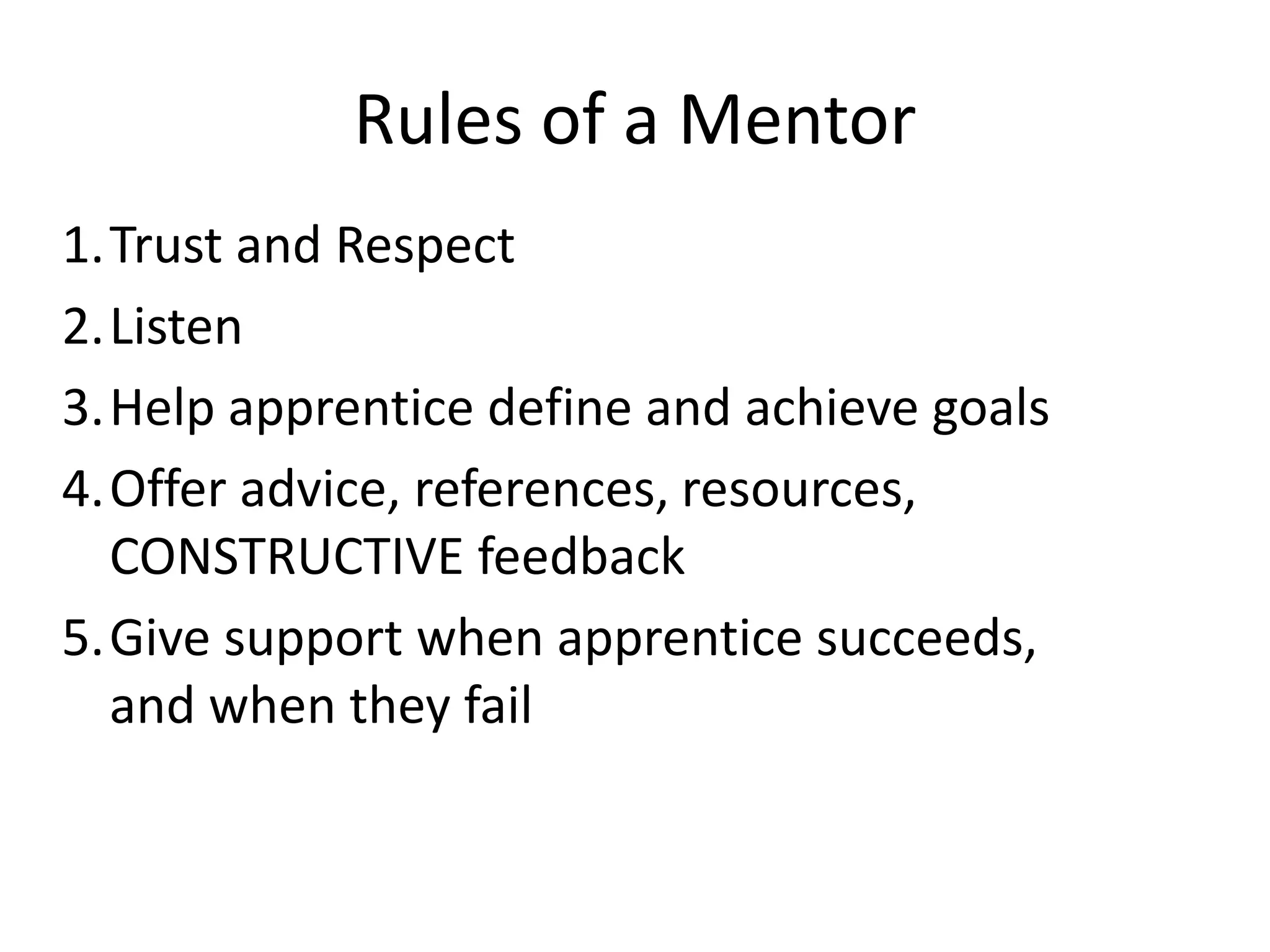 Rules of a Mentor
1.Trust and Respect
2.Listen
3.Help apprentice define and achieve goals
4.Offer advice, references, resources,
CONSTRUCTIVE feedback
5.Give support when apprentice succeeds,
and when they fail

 