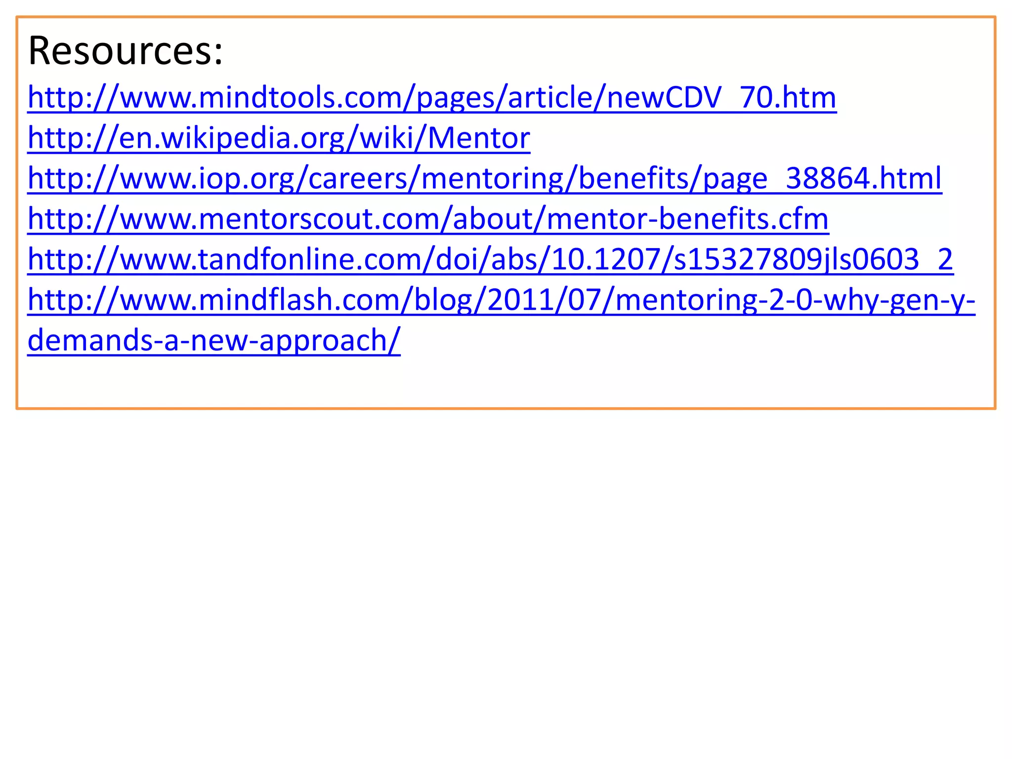 Resources:
http://www.mindtools.com/pages/article/newCDV_70.htm
http://en.wikipedia.org/wiki/Mentor
http://www.iop.org/careers/mentoring/benefits/page_38864.html
http://www.mentorscout.com/about/mentor-benefits.cfm
http://www.tandfonline.com/doi/abs/10.1207/s15327809jls0603_2
http://www.mindflash.com/blog/2011/07/mentoring-2-0-why-gen-ydemands-a-new-approach/

 