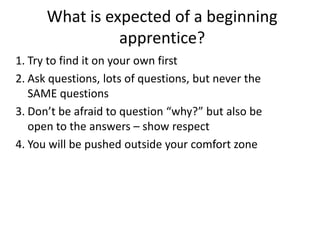 What is expected of a beginning
apprentice?
1. Try to find it on your own first
2. Ask questions, lots of questions, but never the
SAME questions
3. Don’t be afraid to question “why?” but also be
open to the answers – show respect
4. You will be pushed outside your comfort zone

 