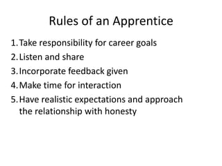 Rules of an Apprentice
1.Take responsibility for career goals
2.Listen and share
3.Incorporate feedback given
4.Make time for interaction
5.Have realistic expectations and approach
the relationship with honesty

 
