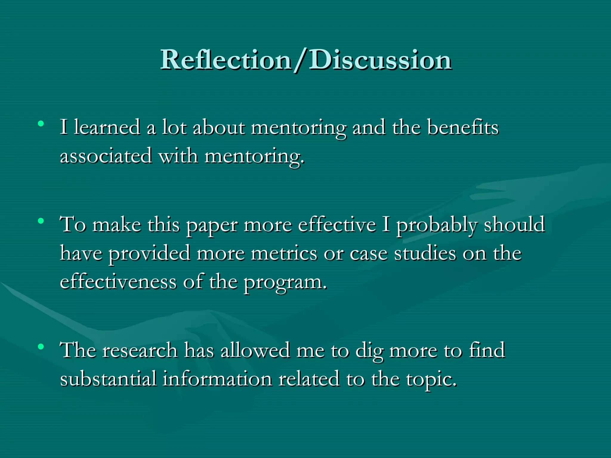 Reflection/Discussion I learned a lot about mentoring and the benefits associated with mentoring. To make this paper more effective I probably should have provided more metrics or case studies on the effectiveness of the program. The research has allowed me to dig more to find substantial information related to the topic. 
