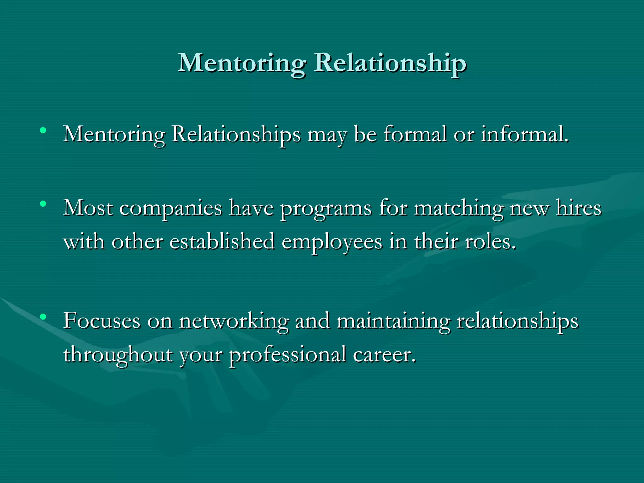 Mentoring Relationship Mentoring Relationships may be formal or informal.  Most companies have programs for matching new hires with other established employees in their roles.   Focuses on networking and maintaining relationships throughout your professional career.   