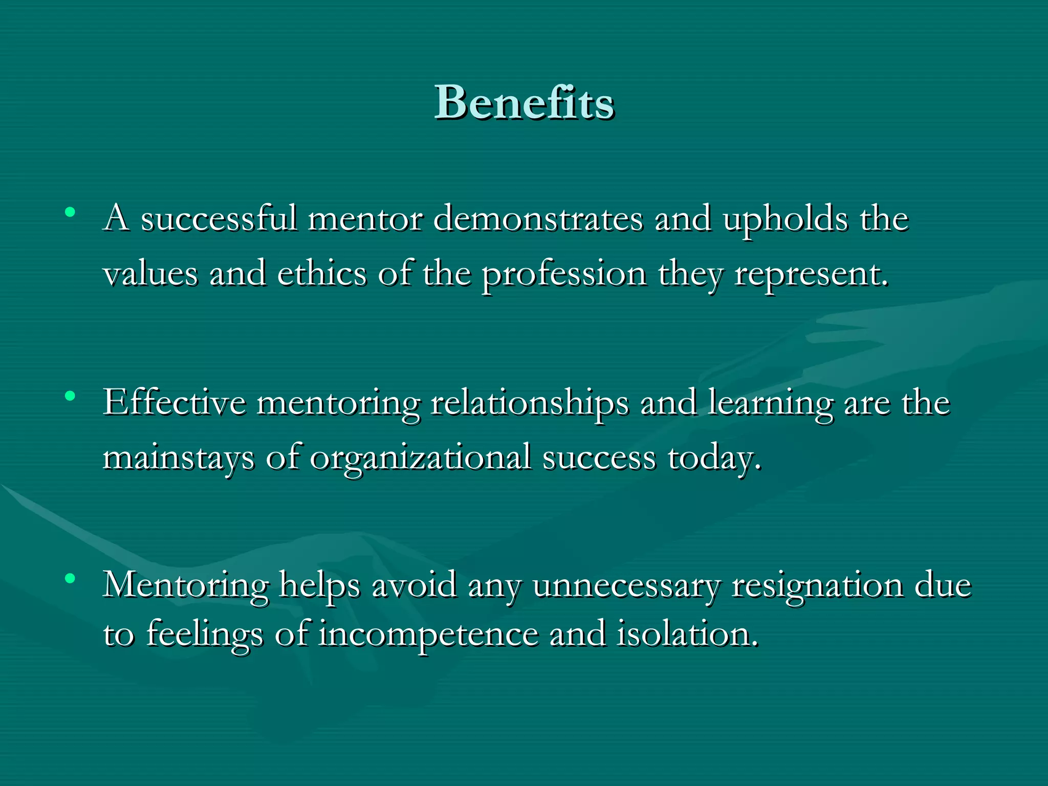 Benefits A successful mentor demonstrates and upholds the values and ethics of the profession they represent.   Effective mentoring relationships and learning are the mainstays of organizational success today.   Mentoring helps avoid any unnecessary resignation due to feelings of incompetence and isolation.  