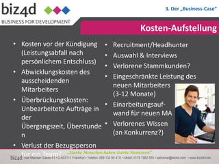 3. Der „Business-Case“


                                           Kosten-Aufstellung
• Kosten vor der Kündigung • Recruitment/Headhunter
  (Leistungsabfall nach           • Auswahl & Interviews
  persönlichem Entschluss)
                                  • Verlorene Stammkunden?
• Abwicklungskosten des
                                  • Eingeschränkte Leistung des
  ausscheidenden
                                     neuen Mitarbeiters
  Mitarbeiters
                                     (3-12 Monate)
• Überbrückungskosten:
                                  • Einarbeitungsauf-
  Unbearbeitete Aufträge in
                                     wand für neuen MA
  der
  Übergangszeit, Überstunde • Verlorenes Wissen
  n                                  (an Konkurrenz?)
• Verlust der Bezugsperson
  für ein Team? „Starke Menschen haben starke Mentoren!“
 