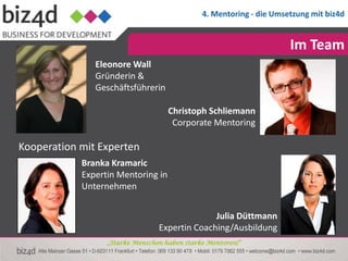 4. Mentoring - die Umsetzung mit biz4d


                                                                     Im Team
               Eleonore Wall
               Gründerin &
               Geschäftsführerin

                                    Christoph Schliemann
                                     Corporate Mentoring

Kooperation mit Experten
            Branka Kramaric
            Expertin Mentoring in
            Unternehmen


                                               Julia Düttmann
                                 Expertin Coaching/Ausbildung
                  „Starke Menschen haben starke Mentoren!“
 