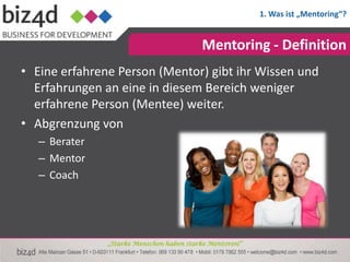 1. Was ist „Mentoring“?


                                           Mentoring - Definition
• Eine erfahrene Person (Mentor) gibt ihr Wissen und
  Erfahrungen an eine in diesem Bereich weniger
  erfahrene Person (Mentee) weiter.
• Abgrenzung von
   – Berater
   – Mentor
   – Coach




               „Starke Menschen haben starke Mentoren!“
 