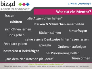1. Was ist „Mentoring“?


                                                Was tut ein Mentor?
 fragen
                „die Augen offen halten“
    zuhören
                       Stärken & Schwächen ausarbeiten
 sich öffnen lernen                                         hinterfragen
                             Rücken stärken
  Tipps geben
              seine eigene Denkweise hinterfragen lassen
Feedback geben          spiegeln      Optionen aufzeigen
bestärken & bekräftigen
                             bei Priorisierung helfen
 „aus dem Nähkästchen plaudern“                 Türen öffnen
                 „Starke Menschen haben starke Mentoren!“
 