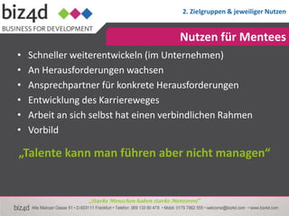 2. Zielgruppen & jeweiliger Nutzen


                                                  Nutzen für Mentees
•   Schneller weiterentwickeln (im Unternehmen)
•   An Herausforderungen wachsen
•   Ansprechpartner für konkrete Herausforderungen
•   Entwicklung des Karriereweges
•   Arbeit an sich selbst hat einen verbindlichen Rahmen
•   Vorbild

„Talente kann man führen aber nicht managen“


                  „Starke Menschen haben starke Mentoren!“
 