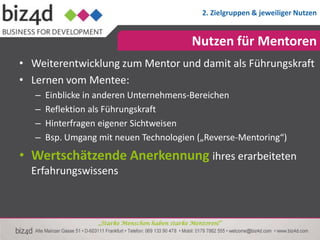 2. Zielgruppen & jeweiliger Nutzen


                                                 Nutzen für Mentoren
• Weiterentwicklung zum Mentor und damit als Führungskraft
• Lernen vom Mentee:
   –   Einblicke in anderen Unternehmens-Bereichen
   –   Reflektion als Führungskraft
   –   Hinterfragen eigener Sichtweisen
   –   Bsp. Umgang mit neuen Technologien („Reverse-Mentoring“)
• Wertschätzende Anerkennung ihres erarbeiteten
  Erfahrungswissens



                   „Starke Menschen haben starke Mentoren!“
 