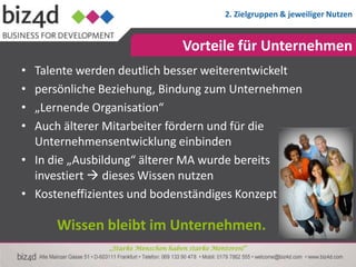 2. Zielgruppen & jeweiliger Nutzen


                                    Vorteile für Unternehmen
• Talente werden deutlich besser weiterentwickelt
• persönliche Beziehung, Bindung zum Unternehmen
• „Lernende Organisation“
• Auch älterer Mitarbeiter fördern und für die
  Unternehmensentwicklung einbinden
• In die „Ausbildung“ älterer MA wurde bereits
  investiert  dieses Wissen nutzen
• Kosteneffizientes und bodenständiges Konzept

      Wissen bleibt im Unternehmen.
               „Starke Menschen haben starke Mentoren!“
 