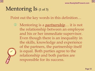 Point out the key words in this definition…  Mentoring Is   (1 of 3)   Mentoring is a  partnership …  it is not the relationship between an employee and his or her immediate supervisor. Even though there is an inequality in the skills, knowledge and experience of the partners, the partnership itself is equal. Both parties agree to the relationship and both parties are responsible for its success.  