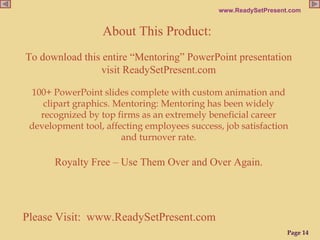 Please Visit:  www.ReadySetPresent.com About This Product:   To download this entire “Mentoring” PowerPoint presentation visit ReadySetPresent.com 100+ PowerPoint slides complete with custom animation and clipart graphics. Mentoring: Mentoring has been widely recognized by top firms as an extremely beneficial career development tool, affecting employees success, job satisfaction and turnover rate. Royalty Free – Use Them Over and Over Again. 