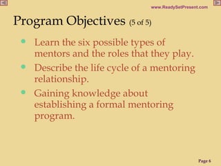 Program Objectives   (5 of 5) Learn the six possible types of mentors and the roles that they play. Describe the life cycle of a mentoring relationship. Gaining knowledge about establishing a formal mentoring program.  