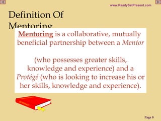 Definition Of Mentoring Mentoring  is a collaborative, mutually  beneficial partnership between a  Mentor   (who possesses greater skills, knowledge and experience) and a  Protégé  (who is looking to increase his or her skills, knowledge and experience). 