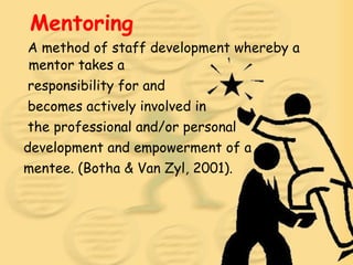 Mentoring A method of staff development whereby a mentor takes a responsibility for and becomes actively involved in the professional and/or personal development and empowerment of a mentee. (Botha & Van Zyl, 2001).  