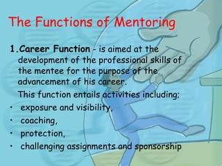 The Functions of Mentoring   1.Career Function  - is aimed at the development of the professional skills of the mentee for the purpose of the advancement of his career.  This function entails activities including; exposure and visibility, coaching, protection, challenging assignments and sponsorship 