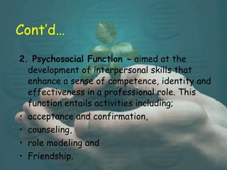 Cont’d… 2. Psychosocial Function -  aimed at the development of interpersonal skills that enhance a sense of competence, identity and effectiveness in a professional role. This function entails activities including;  acceptance and confirmation,  counseling,  role modeling and  Friendship.  