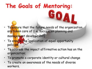 The Goals of Mentoring: To ensure that the future needs of the organization are taken care of (i.e. succession planning and management development)   To ensure the application of equal opportunity policies; To address the impact affirmative action has on the organization;  To promote a corporate identity or cultural change To create an awareness of the needs of diverse workers. 