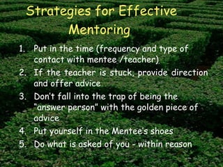 Strategies for Effective Mentoring   Put in the time (frequency and type of contact with mentee /teacher) If the teacher is stuck, provide direction and offer advice Don’t fall into the trap of being the “answer person” with the golden piece of advice Put yourself in the Mentee’s shoes Do what is asked of you - within reason 