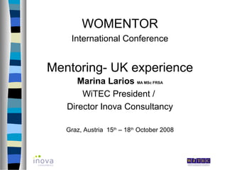 WOMENTOR
    International Conference


Mentoring- UK experience
      Marina Larios MA MSc FRSA
       WiTEC President /
   Director Inova Consultancy

   Graz, Austria 15th – 18th October 2008
 