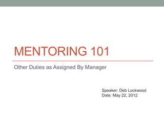 MENTORING 101
Other Duties as Assigned By Manager



                                 Speaker: Deb Lockwood
                                 Date: May 22, 2012
 