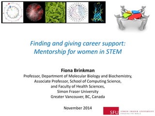 Finding and giving career support: Mentorship for women in STEM 
Fiona Brinkman Professor, Department of Molecular Biology and Biochemistry, Associate Professor, School of Computing Science, and Faculty of Health Sciences, Simon Fraser University Greater Vancouver, BC, Canada 
November 2014 
 
