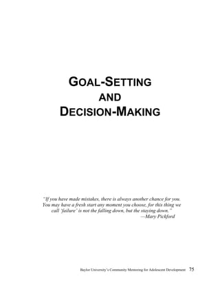 GOAL-SETTING   
AND  
DECISION-MAKING  
“If you have made mistakes, there is always another chance for you. 
You may have a fresh start any moment you choose, for this thing we 
call ‘failure’ is not the falling down, but the staying down.” 
—Mary Pickford 
Baylor University’s Community Mentoring for Adolescent Development 75 
 
