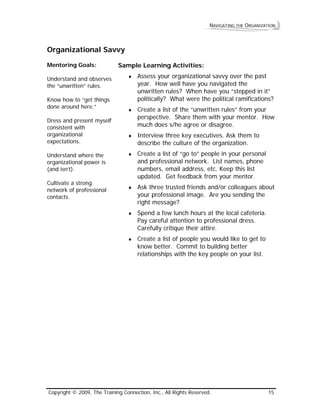 NAVIGATING THE ORGANIZATION 
Organizational Savvy 
Mentoring Goals: 
Understand and observes the “unwritten” rules. 
Know how to “get things done around here.” 
Dress and present myself consistent with organizational expectations. 
Understand where the organizational power is (and isn’t). 
Cultivate a strong network of professional contacts. 
Sample Learning Activities: 
♦ Assess your organizational savvy over the past year. How well have you navigated the unwritten rules? When have you “stepped in it” politically? What were the political ramifications? 
♦ Create a list of the “unwritten rules” from your perspective. Share them with your mentor. How much does s/he agree or disagree. 
♦ Interview three key executives. Ask them to describe the culture of the organization. 
♦ Create a list of “go to” people in your personal and professional network. List names, phone numbers, email address, etc. Keep this list updated. Get feedback from your mentor. 
♦ Ask three trusted friends and/or colleagues about your professional image. Are you sending the right message? 
♦ Spend a few lunch hours at the local cafeteria. Pay careful attention to professional dress. Carefully critique their attire. 
♦ Create a list of people you would like to get to know better. Commit to building better relationships with the key people on your list. 
Copyright © 2009, The Training Connection, Inc., All Rights Reserved. 15 
 