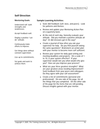 NAVIGATING THE ORGANIZATION 
Self Direction 
Mentoring Goals: 
Understand self: both strengths and weaknesses. 
Accept feedback well. 
Display a positive “can do” attitude. 
Continuously make efforts to improve. 
Get things done without constant supervision. 
Live up to commitments. 
Set goals and work to achieve them. 
Sample Learning Activities: 
♦ Seek 360 feedback (self, boss, and peers). Look for patterns and themes. 
♦ Review and update your Mentoring Action Plan on a quarterly basis. 
♦ At the end of each day, honestly evaluate your attitude. Did you maintain a positive attitude all day? Or did stressors get in the way? 
♦ Create a journal of how often you ask your supervisor for help. Do you find yourself asking the same questions? Brainstorm an action plan with your mentor to become more self sufficient. 
♦ Review your system for daily goal setting and meeting deadlines and projects. On a scale of 1 to 10, is your system effective? If your supervisor would rate you what would s/he give you? How can you improve your process? 
♦ What are your three greatest strengths? What are your greatest areas needing improvement? Seek feedback from your peers and colleagues. Do they agree with your self assessment? 
♦ Create a list of commitments (personal and professional). On one side of the page, list all the things that you completed. On the other side of the page list the items that are still pending. Discuss insights gained with your mentor. 
Copyright © 2009, The Training Connection, Inc., All Rights Reserved. 16 
 