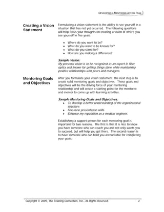 DEVELOPING A MENTORING ACTION PLAN 
Creating a Vision Statement 
Formulating a vision statement is the ability to see yourself in a situation that has not yet occurred. The following questions will help focus your thoughts on creating a vision of where you see yourself in five years: 
♦ Where do you want to be? 
♦ What do you want to be known for? 
♦ What do you stand for? 
♦ How are you making a difference? 
Sample Vision: 
My personal vision is to be recognized as an expert in fiber optics and known for getting things done while maintaining positive relationships wih peers and managers. t 
Mentoring Goals and Objectives 
After you formulate your vision statement, the next step is to create solid mentoring goals and objectives. These goals and objectives will be the driving force of your mentoring relationship and will create a starting point for the mentoree and mentor to come up with learning activities. 
Sample Mentoring Goals and Objectives: 
♦ To developa better understanding of the organizational structure. 
♦ Fine-tune presentation skills. 
♦ Enhance my reputation as a medical engineer. 
Establishing a support person for each mentoring goal is important for two reasons. The first is that it is nice to know you have someone who can coach you and not only wants you to succeed, but will help you get there. The second reason is to have someone who can hold you accountable for completing your goals. 
Copyright © 2009, The Training Connection, Inc., All Rights Reserved. 2 
 