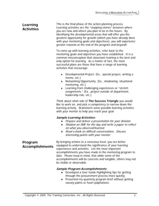 DEVELOPING A MENTORING ACTION PLAN 
Learning Activities 
This is the final phase of the action planning process. Learning activities are the “stepping-stones” between where you are now and where you plan to be in the future. By identifying the developmental areas that will offer you the greatest opportunity for growth (which you have already done with your mentoring goals and objectives), you will experience greater rewards at the end of the program and beyond! 
To come up with learning activities, refer back to the mentoring goals and objectives you have established. It is a common misconception that classroom training is the best and only option for learning. As a matter of fact, the most successful plans are those that have a range of learning activities that encourage: 
♦ Developmental Project. (Ex., special project, writing a memo, etc.) 
♦ Networking Opportunity. (Ex., shadowing, situational mentoring, etc.) 
♦ Learning from challenging experiences or “stretch assignments.” (Ex., project outside of department, leadership role, etc.) 
Think about what side of The Success Triangle you would like to work on, and pick a competency to narrow down the learning activity. Brainstorm some possible learning activities with your mentor to help you reach your goal. 
Sample Learning Activities: 
♦ Prepare and deliver a presentation for your division. 
♦ Shadow anSME for the day and wrie a paper to reflect on what you observed/learned. 
t 
t 
♦ Read a book on difficult conversations. Discuss interesing points with your mentor. 
Program Accomplishments 
By bringing actions to a conscious level, you are better equipped to understand the significance of your learning experiences and activities. List the most important accomplishments you have made in the mentoring program to date. Please keep in mind, that while some of the accomplishments will be concrete and tangible, others may not be visible or observable. 
Sample Program Accomplishments: 
♦ Developed a User Guide highlighting tips for getting through the procurement process more quickly. 
♦ Presented my quarterly program brief without getting sweaty palms or heart palpitations. 
Copyright © 2009, The Training Connection, Inc., All Rights Reserved. 3 
 