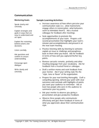 BUILDING RELATIONSHIPS 
Communication 
Mentoring Goals: 
Speak clearly and concisely. 
Explain strategies and goals in ways that are easy to understand and act upon. 
Explain the reasoning behind actions and decisions. 
Listen carefully. 
Ask questions and confirm to ensure understanding. 
Encourage open dialogue. 
Write clearly and concisely. 
Sample Learning Activities: 
♦ Increase awareness of how others perceive your communication style (i.e., what mannerisms engage others in conversation; what behaviors seem to intimidate them?). Ask a trusted colleague for feedback after meetings. 
♦ Seek opportunities to promote the accomplishments of your team. Prepare a 60 second presentation that highlights your team’s mission and accomplishments and present it at the next team meeting. 
♦ Practice listening skills by listening to someone explain an issue or challenge and paraphrase back to them what you heard. Ask for feedback in terms of how well you captured his/her key points. 
♦ Remove sarcastic remarks, profanity and other insulting language from your vocabulary. Ask for feedback from a trusted friend or colleague. 
♦ Draft a written memo and seek feedback from your mentor. Ask if your writing style fits the “style, tone or flavor” of the organization. 
♦ Prepare for your next briefing thoroughly. Craft a compelling opening, defend your point with clear outcomes and conclude with highlights of points you want your audience to remember. Ask at least two people who were in the audience to summarize your key points. 
♦ Ask your mentor to observe you giving a presentation and give productive feedback. 
♦ Observe three people who communicate effectively and give them feedback in terms of what you appreciate about their communication style. 
Copyright © 2009, The Training Connection, Inc., All Rights Reserved. 4 
 