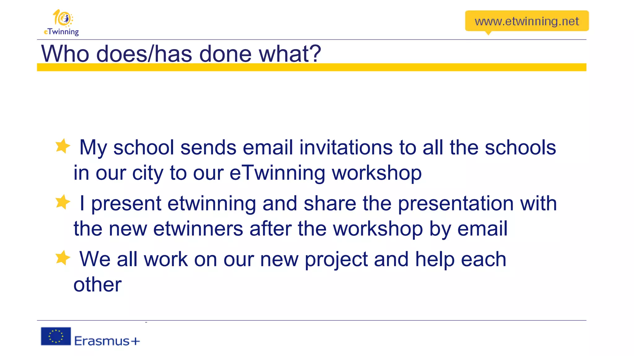 Who does/has done what?
My school sends email invitations to all the schools
in our city to our eTwinning workshop
I present etwinning and share the presentation with
the new etwinners after the workshop by email
We all work on our new project and help each
other