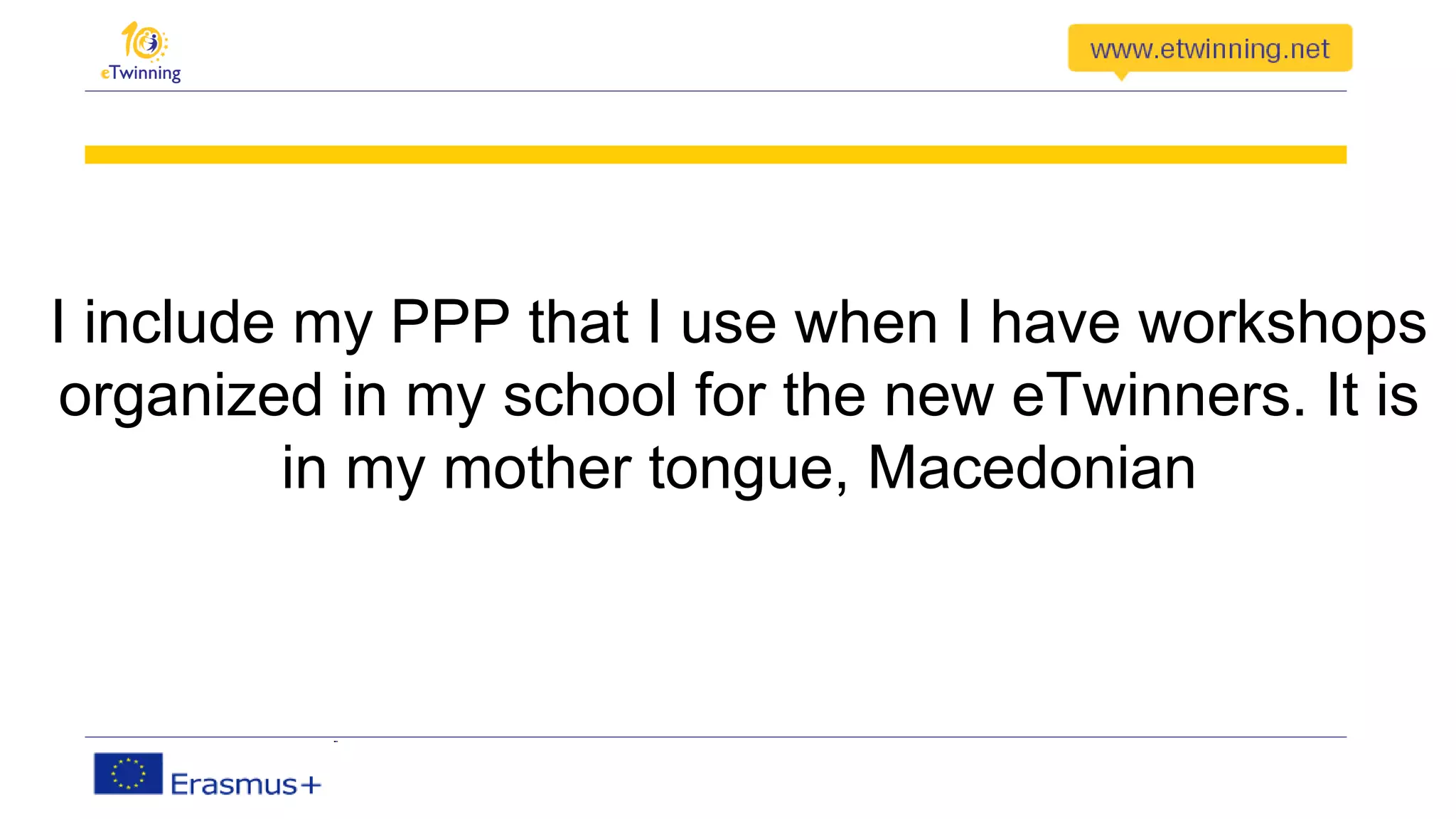 I include my PPP that I use when I have workshops
organized in my school for the new eTwinners. It is
in my mother tongue, Macedonian